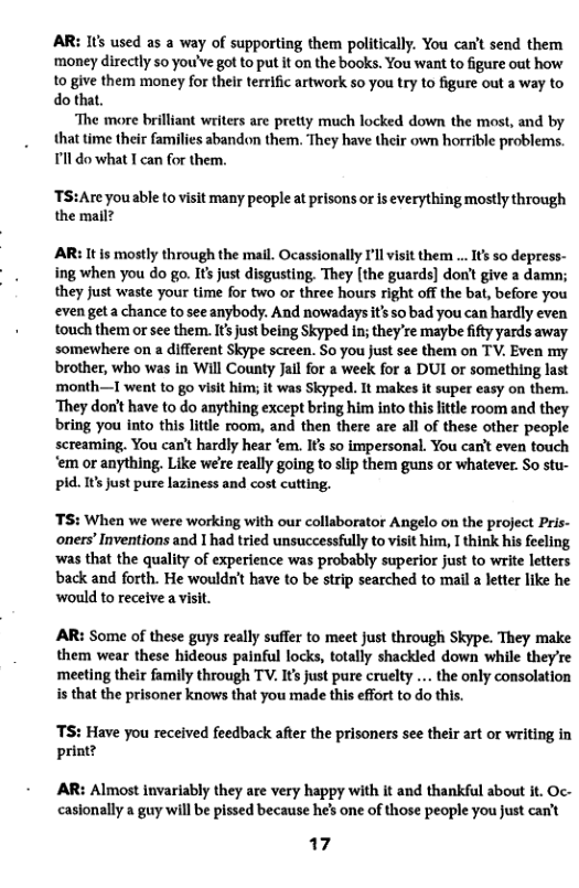 AR: 1t used as a way of supporting them politically. You can’t send them ‘money directly 50 you’ve got to put it on the books. You want to figure out how to give them money for their terrific artwork so you try to figure out a way to do that.  ‘The more brilliant writers are pretty much locked down the most, and by that time their families abandon them. They have their own horrible problems. Tl do what T can for them,  ‘TS:Are you able to visit many people at prisons or is everything mostly through the mail?  AR: It is mostly through the mail. Ocassionally I’ll visit them ... Its so depress- ing when you do go. Its just disgusting. They (the guards] don’t give a damn; they just waste your time for two or three hours right off the bat, before you even geta chance to see anybody. And nowadays t’s so bad you can hardly even touch them or see them. Its just being Skyped in; they’re maybe ity yards away somewhere on a different Skype screen. So you Just se them on TV. Even my brother, who was in Will County Jail for a week for a DUI or something last  month—I went to go visit him; it was Skyped. It makes It super easy on them. ‘They don’t have to do anything except bring him into this lttle room and they bring you into this litte room, and then there are all of these other people screaming. You can’t hardly hear ‘em. Ifs so impersonal. You can’t even touch  ‘em or anything. Like we’e really going to slip them guns or whatever. So stu- pid. It’s just pure laziness and cost cutting.  TS: When we were working with our collaborator Angelo on the project Pris- oners’ Inventions and 1 had tried unsuccessfully to visit him, T think his feeling  ‘was that the quality of experience was probably superior just to write letters back and forth. He wouldn’t have to be strip searched to mail a letter like he would to receive a visit.  AR: Some of these guys really suffer to meet just through Skype. They make them wear these hideous painful locks, totally shackled down while they’re ‘meeting their family through TV. Its just pure cruelty ... the only consolation is that the prisoner knows that you made this effort to do this.  TS: Have you received feedback after the prisoners see their art or writing in print?  AR: Almost invariably they are very happy with it and thankful about it. Oc- casionally a guy will be pissed because he’s one of those people you just can’t  17 
